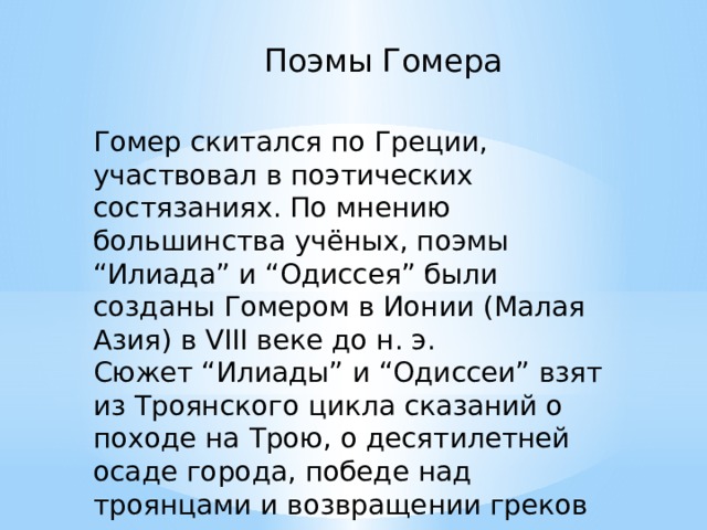 Поэмы Гомера Гомер скитался по Греции, участвовал в поэтических состязаниях. По мнению большинства учёных, поэмы “Илиада” и “Одиссея” были созданы Гомером в Ионии (Малая Азия) в VIII веке до н. э. Сюжет “Илиады” и “Одиссеи” взят из Троянского цикла сказаний о походе на Трою, о десятилетней осаде города, победе над троянцами и возвращении греков на родину. 