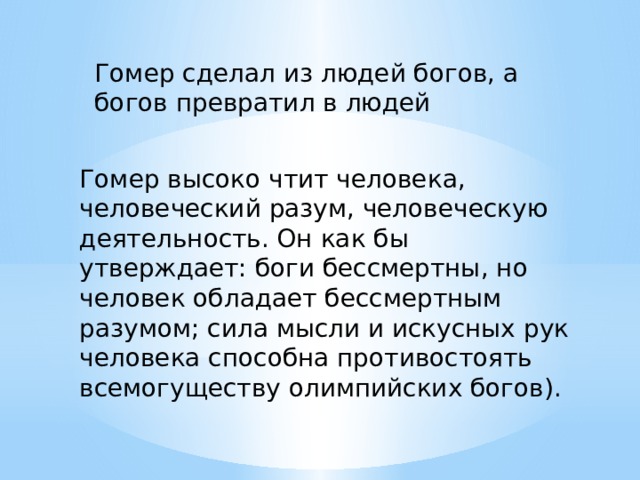 Гомер сделал из людей богов, а богов превратил в людей Гомер высоко чтит человека, человеческий разум, человеческую деятельность. Он как бы утверждает: боги бессмертны, но человек обладает бессмертным разумом; сила мысли и искусных рук человека способна противостоять всемогуществу олимпийских богов). 