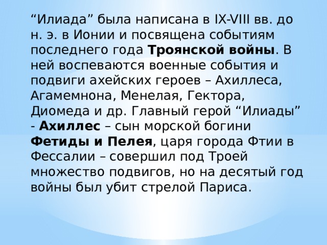 “ Илиада” была написана в IX-VIII вв. до н. э. в Ионии и посвящена событиям последнего года Троянской войны . В ней воспеваются военные события и подвиги ахейских героев – Ахиллеса, Агамемнона, Менелая, Гектора, Диомеда и др. Главный герой “Илиады” - Ахиллес – сын морской богини Фетиды и Пелея , царя города Фтии в Фессалии – совершил под Троей множество подвигов, но на десятый год войны был убит стрелой Париса. 