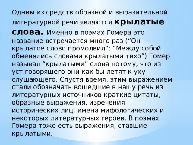 Одним из средств образной и выразительной литературной речи являются крылатые слова. Именно в поэмах Гомера это название встречается много раз (“Он крылатое слово промолвил”; “Между собой обменялись словами крылатыми тихо”) Гомер называл “крылатыми” слова потому, что из уст говорящего они как бы летят к уху слушающего. Спустя время, этим выражением стали обозначать вошедшие в нашу речь из литературных источников краткие цитаты, образные выражения, изречения исторических лиц, имена мифологических и некоторых литературных героев. В поэмах Гомера тоже есть выражения, ставшие крылатыми. 