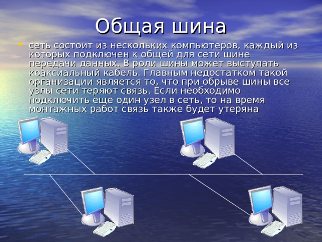 сеть состоит из нескольких компьютеров, каждый из которых подключен к общей для сети шине передачи данных. В роли шины может выступать коаксиальный кабель. Главным недостатком такой организации является то, что при обрыве шины все узлы сети теряют связь. Если необходимо подключить еще один узел в сеть, то на время монтажных работ связь также будет утеряна 
