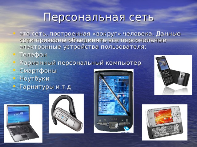 Персональная сеть это сеть, построенная «вокруг» человека. Данные сети призваны объединять все персональные электронные устройства пользователя: Телефон Карманный персональный компьютер Смартфоны Ноутбуки Гарнитуры и т.д 