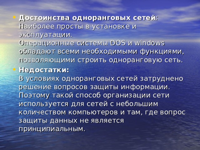 Достоинства одноранговых сетей :  Наиболее просты в установке и эксплуатации.  Операционные системы DOS и windows обладают всеми необходимыми функциями, позволяющими строить одноранговую сеть. Недостатки:  В условиях одноранговых сетей затруднено решение вопросов защиты информации. Поэтому такой способ организации сети используется для сетей с небольшим количеством компьютеров и там, где вопрос защиты данных не является принципиальным. 