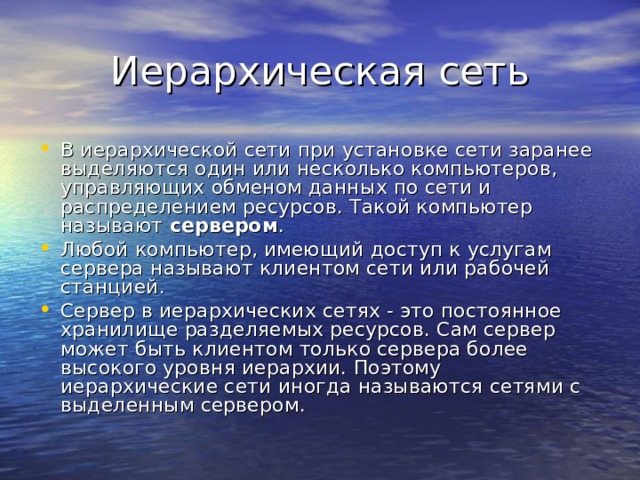В иерархической сети при установке сети заранее выделяются один или несколько компьютеров, управляющих обменом данных по сети и распределением ресурсов. Такой компьютер называют сервером . Любой компьютер, имеющий доступ к услугам сервера называют клиентом сети или рабочей станцией. Сервер в иерархических сетях - это постоянное хранилище разделяемых ресурсов. Сам сервер может быть клиентом только сервера более высокого уровня иерархии. Поэтому иерархические сети иногда называются сетями с выделенным сервером. 