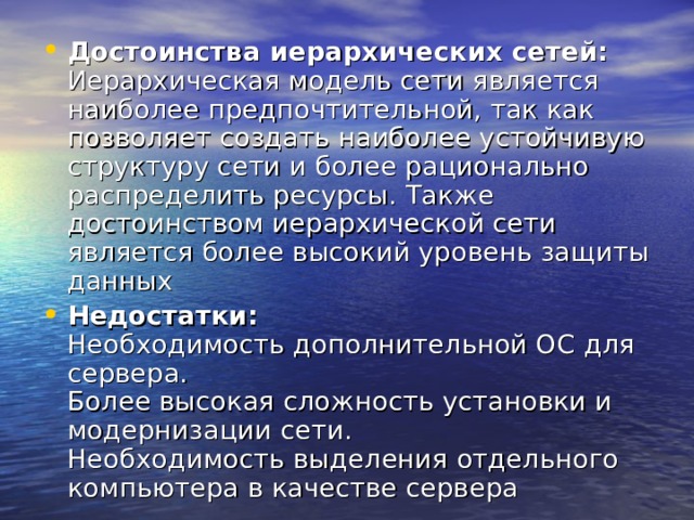 Достоинства иерархических сетей:  Иерархическая модель сети является наиболее предпочтительной, так как позволяет создать наиболее устойчивую структуру сети и более рационально распределить ресурсы. Также достоинством иерархической сети является более высокий уровень защиты данных Недостатки:  Необходимость дополнительной ОС для сервера.  Более высокая сложность установки и модернизации сети.  Необходимость выделения отдельного компьютера в качестве сервера 