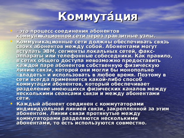  Коммута́ция - это процесс соединения абонентов  коммуникационной сети через транзитные узлы. Коммуникационные сети должны обеспечивать связь своих абонентов между собой. Абонентами могут вступать ЭВМ, сегменты локальных сетей, факс-аппараты или телефонные собеседники. Как правило, в сетях общего доступа невозможно предоставить каждой паре абонентов собственную физическую линию связи, которой они могли бы монопольно «владеть» и использовать в любое время. Поэтому в сети всегда применяется какой-либо способ коммутации абонентов, который обеспечивает разделение имеющихся физических каналов между несколькими сеансами связи и между абонентами сети. Каждый абонент соединен с коммутаторами индивидуальной линией связи, закрепленной за этим абонентом. Линии связи протянутые между коммутаторами разделяются несколькими абонентами, то есть используются совместно. 