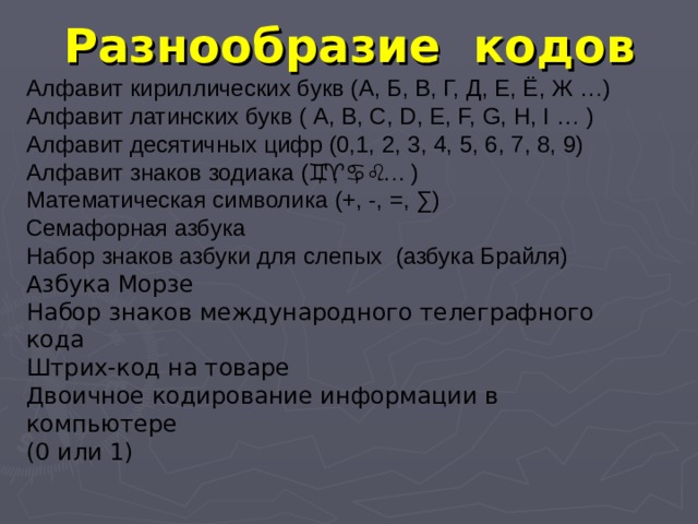 Разнообразие кодов Алфавит кириллических букв (А, Б, В, Г, Д, Е, Ё, Ж …) Алфавит латинских букв ( А, В, С, D, E, F, G, H, I … ) Алфавит десятичных цифр (0,1, 2, 3, 4, 5, 6, 7, 8, 9) Алфавит знаков зодиака (  ,  ,  ,  …. ) Математическая символика (+, -, =, ∑) Семафорная азбука Набор знаков азбуки для слепых (азбука Брайля) Азбука Морзе Набор знаков международного телеграфного кода Штрих-код на товаре Двоичное кодирование информации в компьютере (0 или 1) 