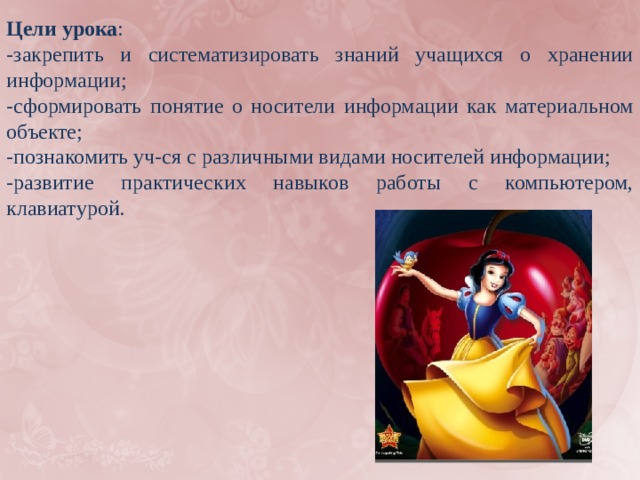 Цели урока : -закрепить и систематизировать знаний учащихся о хранении информации; -сформировать понятие о носители информации как материальном объекте; -познакомить уч-ся с различными видами носителей информации; -развитие практических навыков работы с компьютером, клавиатурой. 