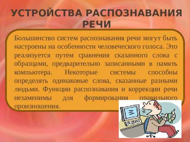 Устройства распознавания речи   Большинство систем распознавания речи могут быть настроены на особенности человеческого голоса. Это реализуется путем сравнения сказанного слова с образцами, предварительно записанными в память компьютера. Некоторые системы способны определять одинаковые слова, сказанные разными людьми. Функции распознавания и коррекции речи незаменимы для формирования правильного произношения. 