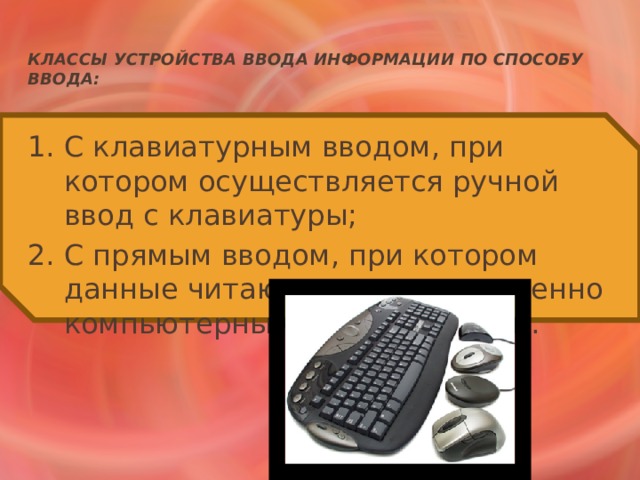 Классы устройства ввода информации по способу ввода: 1. С клавиатурным вводом, при котором осуществляется ручной ввод с клавиатуры; 2. С прямым вводом, при котором данные читаются непосредственно компьютерными устройствами. 