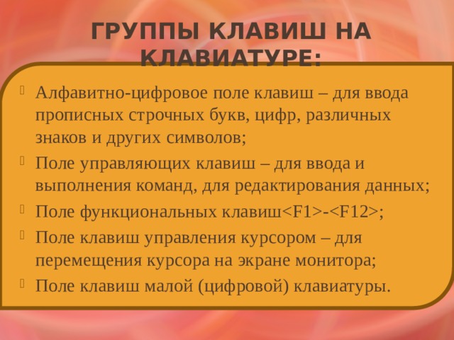 Группы клавиш на клавиатуре: Алфавитно-цифровое поле клавиш – для ввода прописных строчных букв, цифр, различных знаков и других символов; Поле управляющих клавиш – для ввода и выполнения команд, для редактирования данных; Поле функциональных клавиш-; Поле клавиш управления курсором – для перемещения курсора на экране монитора; Поле клавиш малой (цифровой) клавиатуры. 