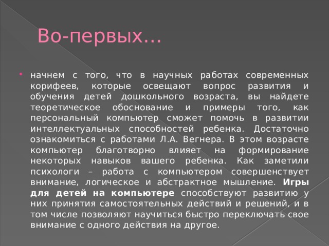 Во-первых… начнем с того, что в научных работах современных корифеев, которые освещают вопрос развития и обучения детей дошкольного возраста, вы найдете теоретическое обоснование и примеры того, как персональный компьютер сможет помочь в развитии интеллектуальных способностей ребенка. Достаточно ознакомиться с работами Л.А. Вегнера. В этом возрасте компьютер благотворно влияет на формирование некоторых навыков вашего ребенка. Как заметили психологи – работа с компьютером совершенствует внимание, логическое и абстрактное мышление. Игры для детей на компьютере способствуют развитию у них принятия самостоятельных действий и решений, и в том числе позволяют научиться быстро переключать свое внимание с одного действия на другое. 