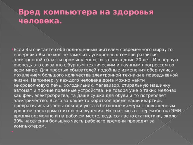 Вред компьютера на здоровья человека.    Если Вы считаете себя полноценным жителем современного мира , то наверняка Вы не мог не заметить ускоренных темпов развития электронной области промышленности за последние 20 лет. И в первую очередь это связанно с бурным техническим и научным прогрессом во всем мире. Для простых обывателей подобные изменения обернулись появлением большого количества электронной техники в повседневной жизни. Например, у каждого человека дома можно найти микроволновую печь, холодильник, телевизор, стиральную машинку автомат и прочие полезные устройства, не говоря уже о таких мелочах как фен, электробритва, та даже сушка для обуви и то потребляет электричество. Всего за какое-то короткое время наши квартиры превратились из зоны покоя и уюта в бетонные камеры с повышенным уровнем электромагнитного излучения. Но спастись от переизбытка ЭМИ врядли возможно и на рабочем месте, ведь согласно статистики, около 30% населения большую часть рабочего времени проводят за компьютером.   