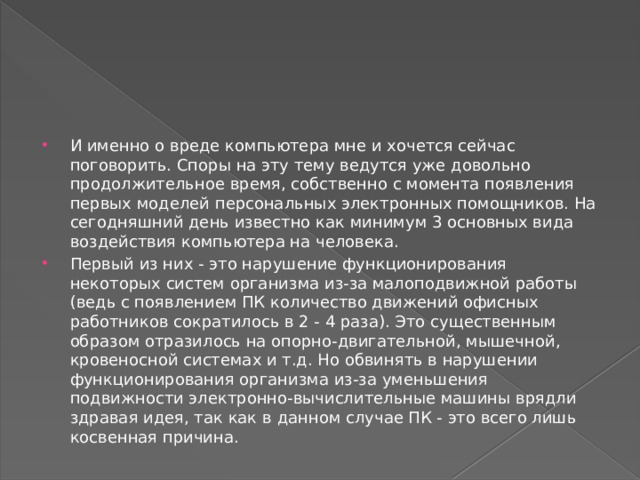 И именно о вреде компьютера мне и хочется сейчас поговорить. Споры на эту тему ведутся уже довольно продолжительное время, собственно с момента появления первых моделей персональных электронных помощников. На сегодняшний день известно как минимум 3 основных вида воздействия компьютера на человека.  Первый из них - это нарушение функционирования некоторых систем организма из-за малоподвижной работы (ведь с появлением ПК количество движений офисных работников сократилось в 2 - 4 раза). Это существенным образом отразилось на опорно-двигательной, мышечной, кровеносной системах и т.д. Но обвинять в нарушении функционирования организма из-за уменьшения подвижности электронно-вычислительные машины врядли здравая идея, так как в данном случае ПК - это всего лишь косвенная причина.   