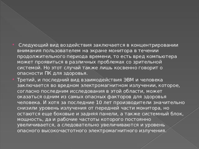   Следующий вид воздействия заключается в концентрировании внимания пользователем на экране монитора в течении продолжительного периода времени, то есть вред компьютера может проявиться в различных проблемах со зрительной системой. Но этот случай также лишь косвенно говорит о опасности ПК для здоровья. Третий, и последний вид взаимодействия ЭВМ и человека заключается во вредном электромагнитном излучении, которое, согласно последним исследования в этой области, может оказаться одним из самых опасных факторов для здоровья человека. И хотя за последние 10 лет производители значительно снизили уровень излучения от передней части монитора, но остаются еще боковые и задняя панели, а также системный блок, мощность, да и рабочие частоты которого постоянно увеличивается, а следовательно увеличиваются и уровень опасного высокочастотного электромагнитного излучения.  