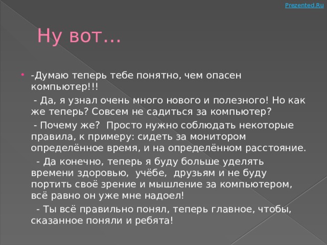 Ну вот… -Думаю теперь тебе понятно, чем опасен компьютер!!!  - Да, я узнал очень много нового и полезного! Но как же теперь? Совсем не садиться за компьютер?  - Почему же? Просто нужно соблюдать некоторые правила, к примеру: сидеть за монитором определённое время, и на определённом расстояние.  - Да конечно, теперь я буду больше уделять времени здоровью, учёбе, друзьям и не буду портить своё зрение и мышление за компьютером, всё равно он уже мне надоел!  - Ты всё правильно понял, теперь главное, чтобы, сказанное поняли и ребята! 