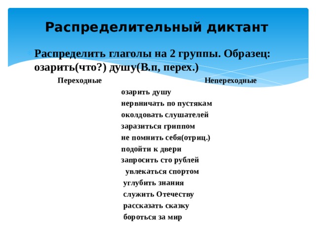 Распределительный диктант Распределить глаголы на 2 группы. Образец: озарить(что?) душу(В.п, перех.)  Переходные Непереходные  озарить душу  нервничать по пустякам  околдовать слушателей  заразиться гриппом  не помнить себя(отриц.)  подойти к двери  запросить сто рублей  увлекаться спортом  углубить знания  служить Отечеству  рассказать сказку  бороться за мир 