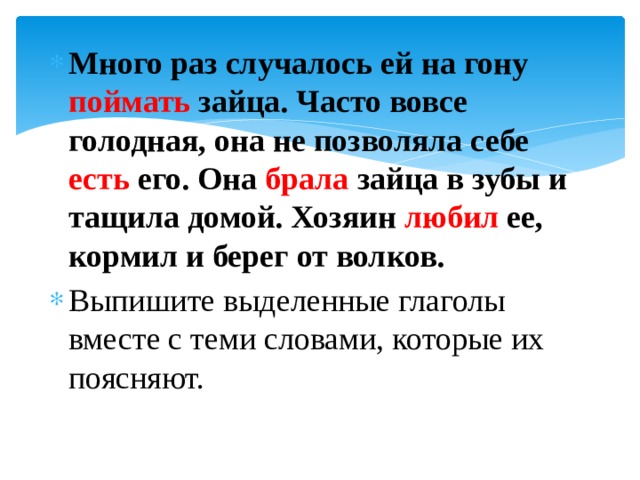 Много раз случалось ей на гону поймать зайца. Часто вовсе голодная, она не позволяла себе есть его. Она брала зайца в зубы и тащила домой. Хозяин любил ее, кормил и берег от волков. Выпишите выделенные глаголы вместе с теми словами, которые их поясняют.  