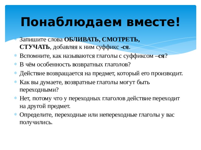 Понаблюдаем вместе! Запишите слова  ОБЛИВАТЬ, СМОТРЕТЬ, СТУЧАТЬ , добавляя к ним суффикс -ся . Вспомните, как называются глаголы с суффиксом – ся ? В чём особенность возвратных глаголов? Действие возвращается на предмет, который его производит. Как вы думаете, возвратные глаголы могут быть переходными? Нет, потому что у переходных глаголов действие переходит на другой предмет. Определите, переходные или непереходные глаголы у вас получились. 