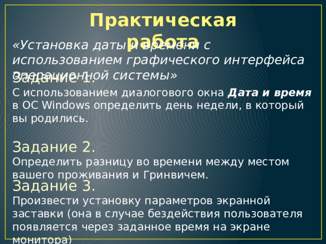 Практическая работа «Установка даты и времени с использованием графического интерфейса операционной системы» Задание 1.  С использованием диалогового окна Дата и время в ОС Windows определить день недели, в который вы родились. Задание 2.  Определить разницу во времени между местом вашего проживания и Гринвичем. Задание 3. Произвести установку параметров экранной заставки (она в случае бездействия пользователя появляется через заданное время на экране монитора) 