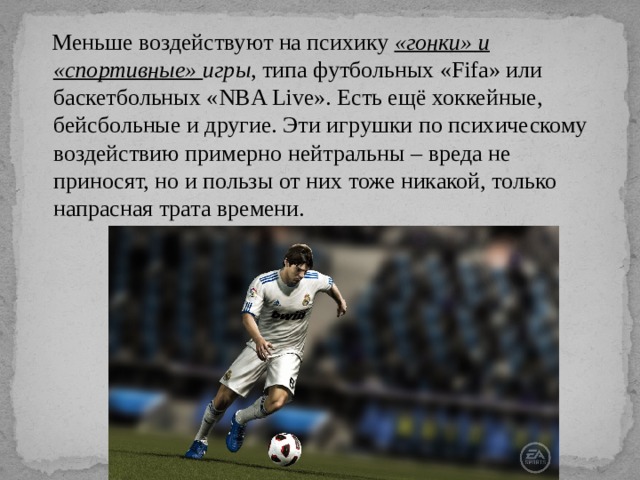  Меньше воздействуют на психику «гонки» и «спортивные» игры , типа футбольных «Fifa» или баскетбольных «NBA Live». Есть ещё хоккейные, бейсбольные и другие. Эти игрушки по психическому воздействию примерно нейтральны – вреда не приносят, но и пользы от них тоже никакой, только напрасная трата времени. 