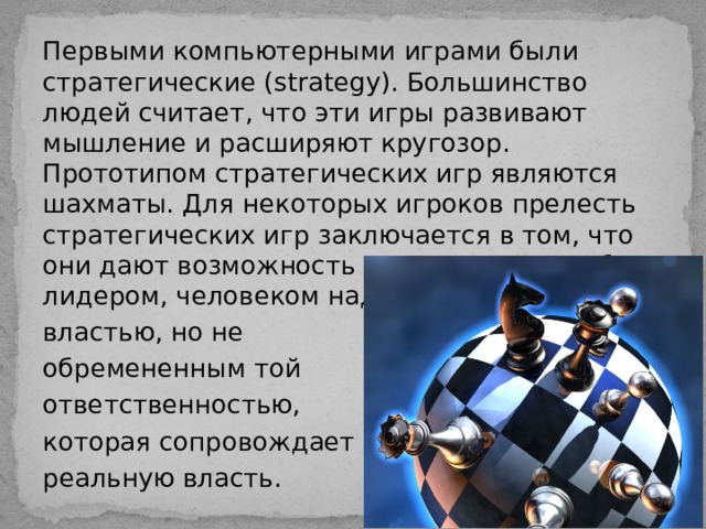 Первыми компьютерными играми были стратегические (strategy). Большинство людей считает, что эти игры развивают мышление и расширяют кругозор. Прототипом стратегических игр являются шахматы. Для некоторых игроков прелесть стратегических игр заключается в том, что они дают возможность почувствовать себя лидером, человеком наделенным властью, но не обремененным той ответственностью, которая сопровождает реальную власть. 