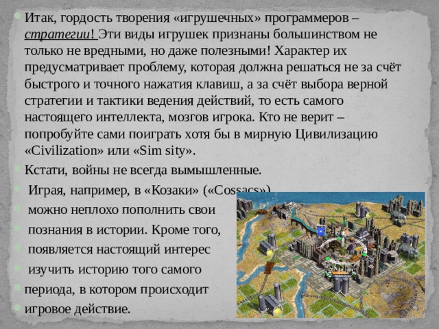 Итак, гордость творения «игрушечных» программеров – стратегии ! Эти виды игрушек признаны большинством не только не вредными, но даже полезными! Характер их предусматривает проблему, которая должна решаться не за счёт быстрого и точного нажатия клавиш, а за счёт выбора верной стратегии и тактики ведения действий, то есть самого настоящего интеллекта, мозгов игрока. Кто не верит – попробуйте сами поиграть хотя бы в мирную Цивилизацию «Сivilization» или «Sim sity». Кстати, войны не всегда вымышленные.  Играя, например, в «Козаки» («Cossacs»),  можно неплохо пополнить свои  познания в истории. Кроме того,  появляется настоящий интерес  изучить историю того самого периода, в котором происходит игровое действие. 