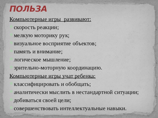 ПОЛЬЗА   Компьютерные игры развивают: скорость реакции; мелкую моторику рук; визуальное восприятие объектов; память и внимание; логическое мышление; зрительно-моторную координацию. Компьютерные игры учат ребенка: классифицировать и обобщать; аналитически мыслить в нестандартной ситуации; добиваться своей цели; совершенствовать интеллектуальные навыки. 