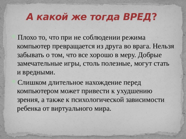 А какой же тогда ВРЕД ?   Плохо то, что при не соблюдении режима компьютер превращается из друга во врага. Нельзя забывать о том, что все хорошо в меру. Добрые замечательные игры, столь полезные, могут стать и вредными. Слишком длительное нахождение перед компьютером может привести к ухудшению зрения, а также к психологической зависимости ребенка от виртуального мира.       