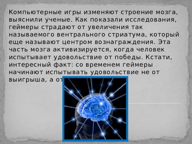 Компьютерные игры изменяют строение мозга, выяснили ученые. Как показали исследования, геймеры страдают от увеличения так называемого вентрального стриатума, который еще называют центром вознаграждения. Эта часть мозга активизируется, когда человек испытывает удовольствие от победы. Кстати, интересный факт: со временем геймеры начинают испытывать удовольствие не от выигрыша, а от самого процесса. 