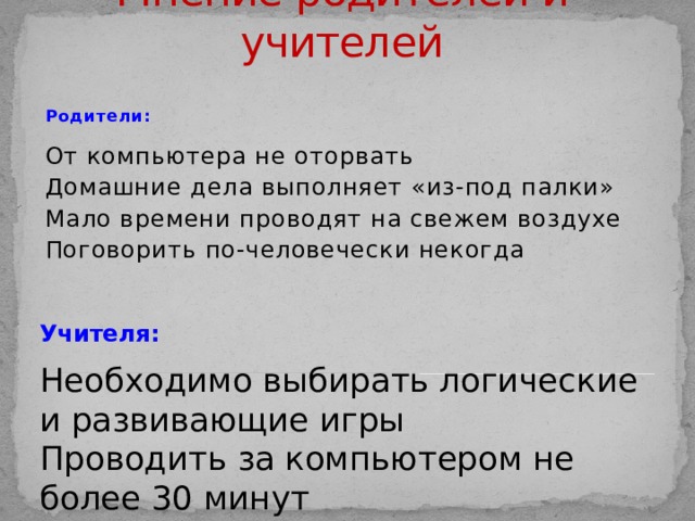 Мнение родителей и учителей Родители:  От компьютера не оторвать Домашние дела выполняет «из-под палки» Мало времени проводят на свежем воздухе Поговорить по-человечески некогда Учителя: Необходимо выбирать логические и развивающие игры Проводить за компьютером не более 30 минут 