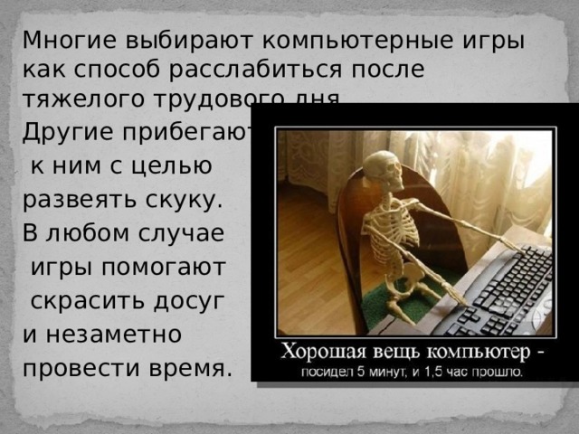 Многие выбирают компьютерные игры как способ расслабиться после тяжелого трудового дня. Другие прибегают  к ним с целью развеять скуку. В любом случае  игры помогают  скрасить досуг и незаметно провести время. 
