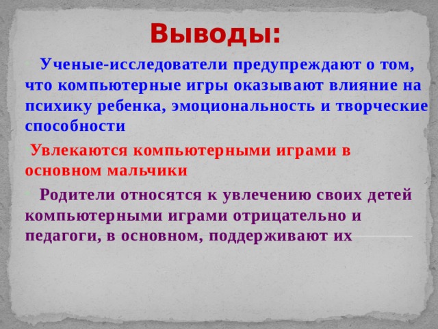Выводы:  Ученые-исследователи предупреждают о том, что компьютерные игры оказывают влияние на психику ребенка, эмоциональность и творческие способности Увлекаются компьютерными играми в основном мальчики  Родители относятся к увлечению своих детей компьютерными играми отрицательно и педагоги, в основном, поддерживают их 