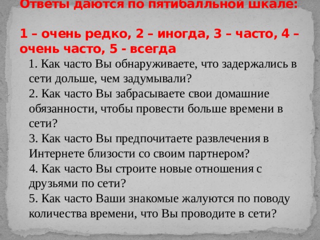 Ответы даются по пятибалльной шкале:  1 – очень редко, 2 – иногда, 3 – часто, 4 – очень часто, 5 - всегда  1. Как часто Вы обнаруживаете, что задержались в сети дольше, чем задумывали?  2. Как часто Вы забрасываете свои домашние обязанности, чтобы провести больше времени в сети?  3. Как часто Вы предпочитаете развлечения в Интернете близости со своим партнером?  4. Как часто Вы строите новые отношения с друзьями по сети?  5. Как часто Ваши знакомые жалуются по поводу количества времени, что Вы проводите в сети?   