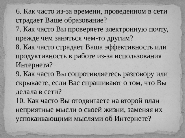  6. Как часто из-за времени, проведенном в сети страдает Ваше образование?  7. Как часто Вы проверяете электронную почту, прежде чем заняться чем-то другим?  8. Как часто страдает Ваша эффективность или продуктивность в работе из-за использования Интернета?  9. Как часто Вы сопротивляетесь разговору или скрываете, если Вас спрашивают о том, что Вы делала в сети?  10. Как часто Вы отодвигаете на второй план неприятные мысли о своей жизни, заменяя их успокаивающими мыслями об Интернете?   