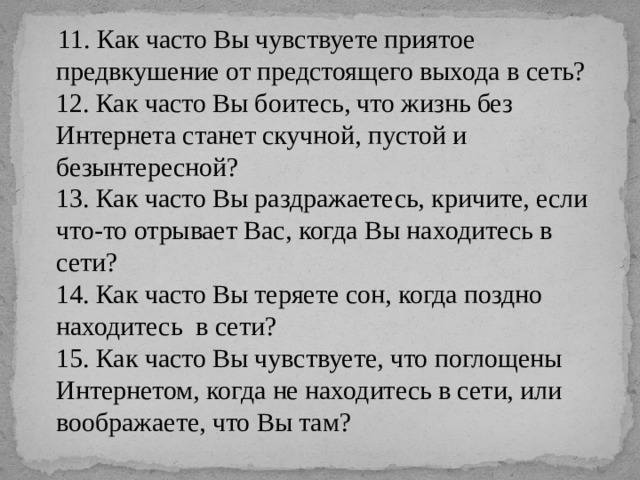  11. Как часто Вы чувствуете приятое предвкушение от предстоящего выхода в сеть?  12. Как часто Вы боитесь, что жизнь без Интернета станет скучной, пустой и безынтересной?  13. Как часто Вы раздражаетесь, кричите, если что-то отрывает Вас, когда Вы находитесь в сети?  14. Как часто Вы теряете сон, когда поздно находитесь  в сети?  15. Как часто Вы чувствуете, что поглощены Интернетом, когда не находитесь в сети, или воображаете, что Вы там?   