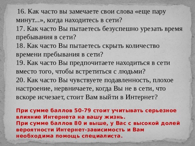  16. Как часто вы замечаете свои слова «еще пару минут...», когда находитесь в сети?  17. Как часто Вы пытаетесь безуспешно урезать время пребывания в сети?  18. Как часто Вы пытаетесь скрыть количество времени пребывания в сети?  19. Как часто Вы предпочитаете находиться в сети вместо того, чтобы встретиться с людьми?  20. Как часто Вы чувствуете подавленность, плохое настроение, нервничаете, когда Вы не в сети, что вскоре исчезает, стоит Вам выйти в Интернет?   При сумме баллов 50-79 стоит учитывать серьезное влияние Интернета на вашу жизнь.  При сумме баллов 80 и выше, у Вас с высокой долей вероятности Интернет-зависимость и Вам необходима помощь специалиста. 