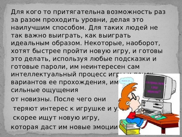 Для кого то притягательна возможность раз за разом проходить уровни, делая это наилучшим способом. Для таких людей не так важно выиграть, как выиграть идеальным образом. Некоторые, наоборот, хотят быстрее пройти новую игру, и готовы это делать, используя любые подсказки и готовые пароли, им неинтересен сам интеллектуальный процесс игры и поиск вариантов ее прохождения, им нужны просто сильные ощущения от новизны. После чего они  теряют интерес к игрушке и уже  скорее ищут новую игру, которая даст им новые эмоции. 
