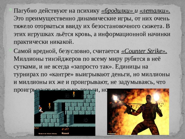 Пагубно действуют на психику «бродилки» и «леталки».  Это преимущественно динамические игры, от них очень тяжело оторваться ввиду их безостановочного сюжета. В этих игрушках льётся кровь, а информационной начинки практически никакой. Самой вредной, безусловно, считается «Counter Strike». Миллионы тинэйджеров по всему миру рубятся в неё сутками, и не всегда «запросто так». Единицы на турнирах по «кантре» выигрывают деньги, но миллионы и миллионы их же и проигрывают, не задумываясь, что проигрывают не только деньги, но и время. 
