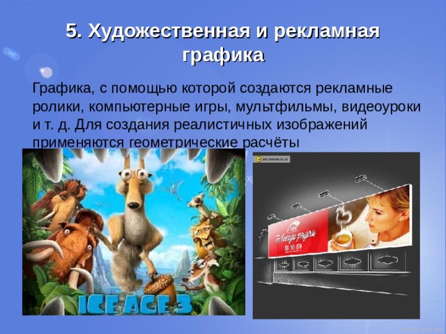 5 . Художественная и рекламная графика  Графика, с помощью которой создаются рекламные ролики, компьютерные игры, мультфильмы, видеоуроки и т. д. Для создания реалистичных изображений применяются геометрические расчёты 