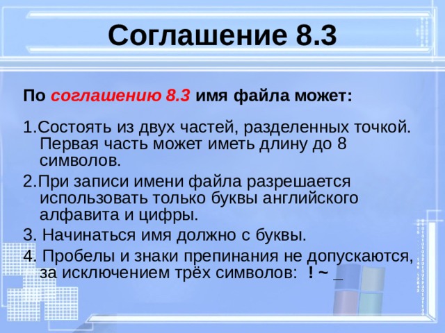 Соглашение 8.3 По соглашению 8.3 имя файла может:  1.Состоять из двух частей, разделенных точкой. Первая часть может иметь длину до 8 символов. 2.При записи имени файла разрешается использовать только буквы английского алфавита и цифры. 3. Начинаться имя должно с буквы. 4. Пробелы и знаки препинания не допускаются, за исключением трёх символов: ! ~ _  