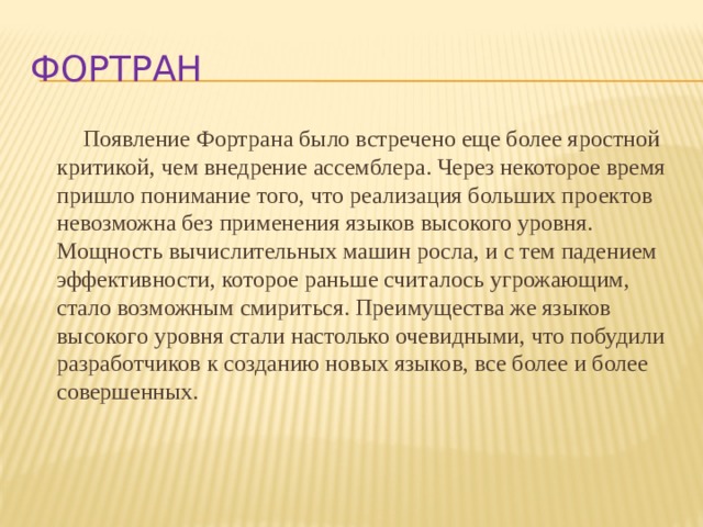 Фортран Появление Фортрана было встречено еще более яростной критикой, чем внедрение ассемблера. Через некоторое время пришло понимание того, что реализация больших проектов невозможна без применения языков высокого уровня. Мощность вычислительных машин росла, и с тем падением эффективности, которое раньше считалось угрожающим, стало возможным смириться. Преимущества же языков высокого уровня стали настолько очевидными, что побудили разработчиков к созданию новых языков, все более и более совершенных. 