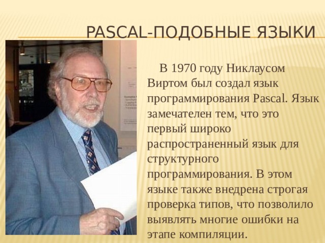 Pascal-подобные языки В 1970 году Никлаусом Виртом был создал язык программирования Pascal. Язык замечателен тем, что это первый широко распространенный язык для структурного программирования. В этом языке также внедрена строгая проверка типов, что позволило выявлять многие ошибки на этапе компиляции. 