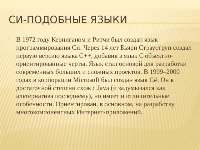 Cи-подобные языки В 1972 году Керниганом и Ритчи был создан язык программирования Cи. Через 14 лет Бьярн Страуструп создал первую версию языка C++, добавив в язык C объектно-ориентированные черты. Язык стал основой для разработки современных больших и сложных проектов. В 1999–2000 годах в корпорации Microsoft был создан язык C#. Он в достаточной степени схож с Java (и задумывался как альтернатива последнему), но имеет и отличительные особенности. Ориентирован, в основном, на разработку многокомпонентных Интернет-приложений. 