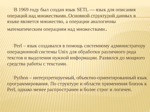 В 1969 году был создан язык SETL — язык для описания операций над множествами. Основной структурой данных в языке является множество, а операции аналогичны математическим операциям над множествами . Perl – язык создавался в помощь системному администратору операционной системы Unix для обработки различного рода текстов и выделения нужной информации. Развился до мощного средства работы с текстами. Python – интерпретируемый, объектно-ориентированный язык программирования. По структуре и области применения близок к Perl, однако менее распространен и более строг и логичен. 