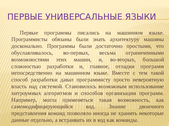 Первые универсальные языки Первые программы писались на машинном языке. Программисты обязаны были знать архитектуру машины досконально. Программы были достаточно простыми, что обуславливалось, во-первых, весьма ограниченными возможностями этих машин, и, во-вторых, большой сложностью разработки и, главное, отладки программ непосредственно на машинном языке. Вместе с тем такой способ разработки давал программисту просто невероятную власть над системой. Становилось возможным использование хитроумных алгоритмов и способов организации программ. Например, могла применяться такая возможность, как самомодифицирующийся код. Знание двоичного представления команд позволяло иногда не хранить некоторые данные отдельно, а встраивать их в код как команды.  