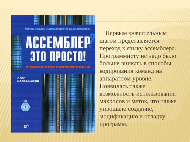 Первым значительным шагом представляется переход к языку ассемблера. Программисту не надо было больше вникать в способы кодирования команд на аппаратном уровне. Появилась также возможность использования макросов и меток, что также упрощало создание, модификацию и отладку программ. 