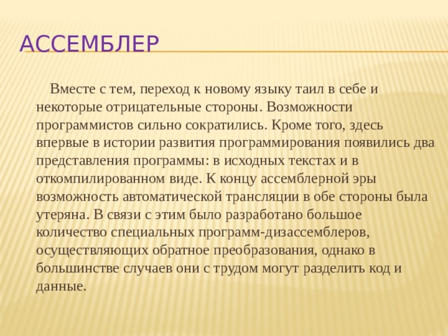 Ассемблер Вместе с тем, переход к новому языку таил в себе и некоторые отрицательные стороны. Возможности программистов сильно сократились. Кроме того, здесь впервые в истории развития программирования появились два представления программы: в исходных текстах и в откомпилированном виде. К концу ассемблерной эры возможность автоматической трансляции в обе стороны была утеряна. В связи с этим было разработано большое количество специальных программ-дизассемблеров, осуществляющих обратное преобразования, однако в большинстве случаев они с трудом могут разделить код и данные. 