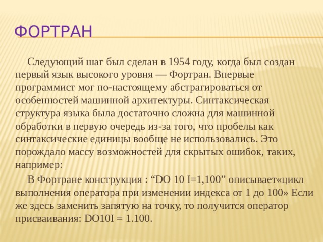 фортран Следующий шаг был сделан в 1954 году, когда был создан первый язык высокого уровня — Фортран. Впервые программист мог по-настоящему абстрагироваться от особенностей машинной архитектуры. Синтаксическая структура языка была достаточно сложна для машинной обработки в первую очередь из-за того, что пробелы как синтаксические единицы вообще не использовались. Это порождало массу возможностей для скрытых ошибок, таких, например: В Фортране конструкция : “DO 10 I=1,100” описывает«цикл выполнения оператора при изменении индекса от 1 до 100» Если же здесь заменить запятую на точку, то получится оператор присваивания: DO10I = 1.100.  