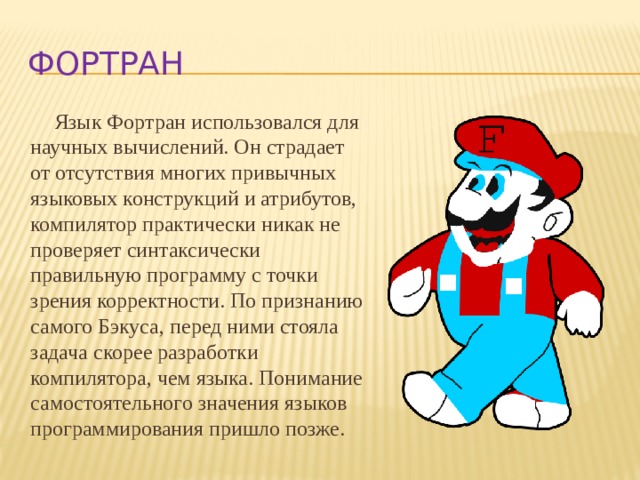 фортран Язык Фортран использовался для научных вычислений. Он страдает от отсутствия многих привычных языковых конструкций и атрибутов, компилятор практически никак не проверяет синтаксически правильную программу с точки зрения корректности. По признанию самого Бэкуса, перед ними стояла задача скорее разработки компилятора, чем языка. Понимание самостоятельного значения языков программирования пришло позже. 